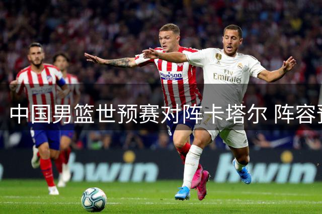 中国男篮世预赛对阵卡塔尔 阵容预测与赛前分析