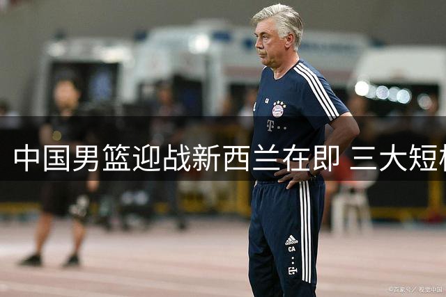 中国男篮迎战新西兰在即 三大短板亟待解决