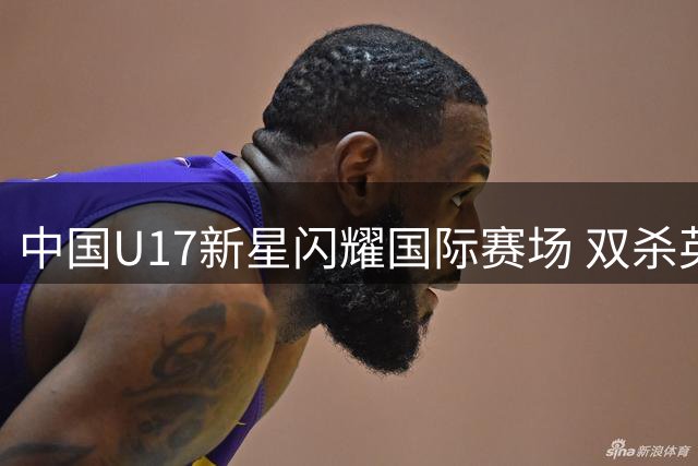 中国U17新星闪耀国际赛场 双杀英超葡超豪门梯队创造历史