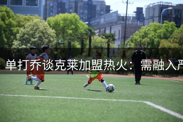 单打乔谈克莱加盟热火：需融入严苛球队文化