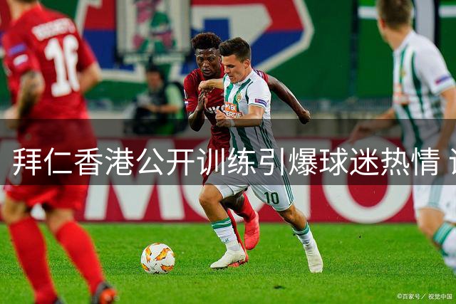 拜仁香港公开训练引爆球迷热情 诺伊尔领衔球员签名互动超暖心