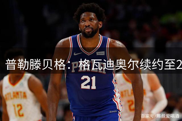 普勒滕贝格：格瓦迪奥尔续约至2031年，薪资显著上涨