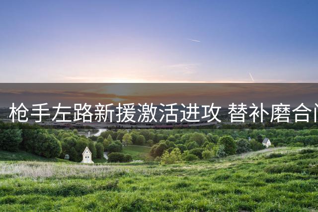 枪手左路新援激活进攻 替补磨合问题亟待解决