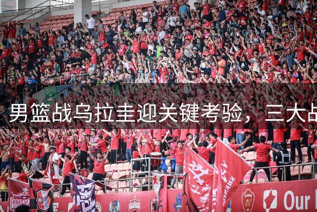 男篮战乌拉圭迎关键考验，三大战术调整将决定五连胜命运
