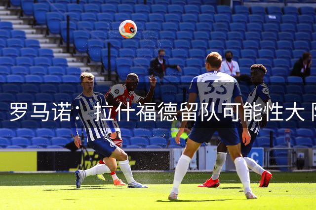 罗马诺：拉什福德留队可能性大 除非欧洲豪门天价求购