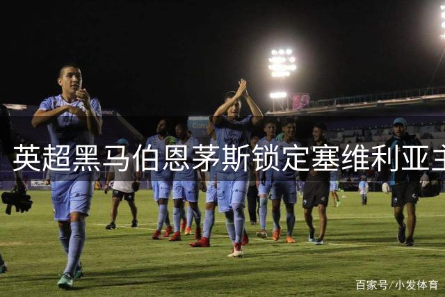 英超黑马伯恩茅斯锁定塞维利亚主力后卫 转会谈判进入关键阶段