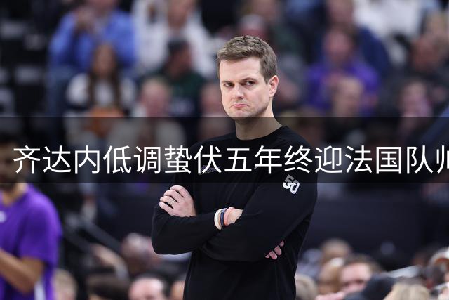 齐达内低调蛰伏五年终迎法国队帅位 与德尚完成传奇交接